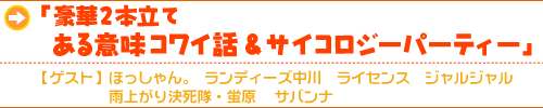 「豪華2本立て ある意味コワイ話&サイコロジーパーティー」 【ゲスト】 ほっしゃん。ランディーズ中川、ライセンス、ジャルジャル、雨上がり決死隊・蛍原、サバンナ