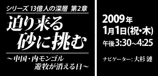 シリーズ13億人の深層 第2章 迫り来る砂に挑む ～中国・内モンゴル 遊牧が消える日～ 元日放送決定！2009年1月1日（祝・木）午後3:30～4:25 ナビゲーター: 大杉 漣