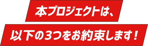 本プロジェクトは、以下の3つをお約束します！