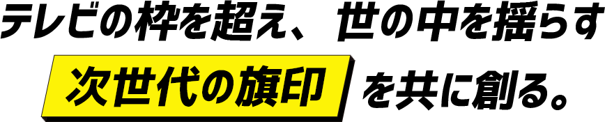 テレビの枠を超え、世の中を揺らす「次世代の旗印」を共に作る。