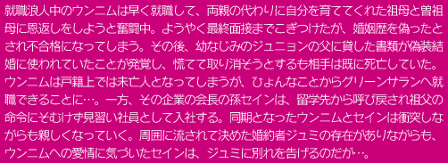 就職浪人中のウンニムは早く就職して、両親の代わりに自分を育ててくれた祖母と曽祖母に恩返しをしようと奮闘中。ようやく最終面接までこぎつけたが、婚姻歴を偽ったとされ不合格になってしまう。その後、幼なじみのジュニョンの父に貸した書類が偽装結婚に使われていたことが発覚し、慌てて取り消そうとするも相手は既に死亡していた。ウンニムは戸籍上では未亡人となってしまうが、ひょんなことからグリーンサランへ就職できることに…。一方、その企業の会長の孫セインは、留学先から呼び戻され祖父の命令にそむけず見習い社員として入社する。同期となったウンニムとセインは衝突しながらも親しくなっていく。周囲に流されて決めた婚約者ジュミの存在がありながらも、ウンニムへの愛情に気づいたセインは、ジュミに別れを告げるのだが…。