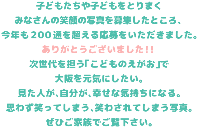
          テレビ大阪では、子どもたちや子どもをとりまくみなさんの笑顔の写真を募集します。
            次世代を担う「こどものえがお」で大阪を元気にしたい。
            見た人が、自分が、幸せな気持ちになる。思わず笑ってしまう、笑かされてしまう写真。
            こんな時だからこそ。などなど、どんな理由でもOK、みなさまの応募をお待ちしています。
          