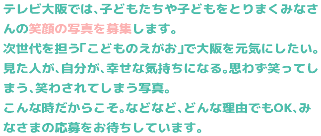 
          テレビ大阪では、子どもたちや子どもをとりまくみなさんの笑顔の写真を募集します。
            次世代を担う「こどものえがお」で大阪を元気にしたい。
            見た人が、自分が、幸せな気持ちになる。思わず笑ってしまう、笑かされてしまう写真。
            こんな時だからこそ。などなど、どんな理由でもOK、みなさまの応募をお待ちしています。
          