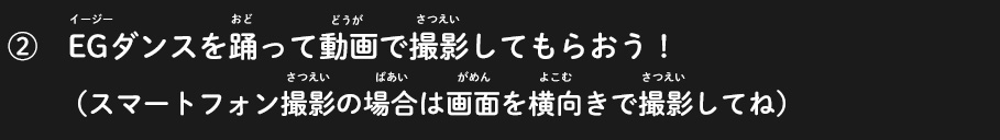 ②EGダンスを踊って動画で撮影してもらおう！（スマートフォン撮影の場合は画面を横向きで撮影してね）