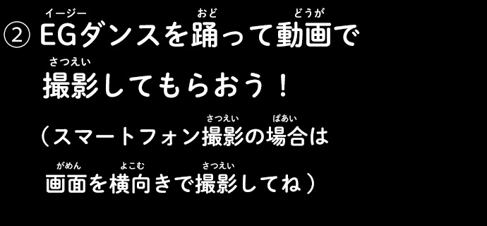 ②EGダンスを踊って動画で撮影してもらおう！（スマートフォン撮影の場合は画面を横向きで撮影してね）