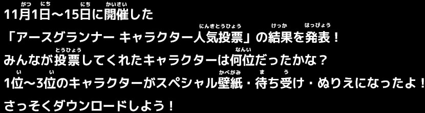 11月1日～15日に開催した「アースグランナー キャラクター人気投票」の結果を発表！みんなが投票してくれたキャラクターは何位だったかな？1位～3位のキャラクターがスペシャル壁紙・待ち受け・ぬりえになったよ！さっそくダウンロードしよう！