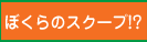 ぼくらのスクープ！？