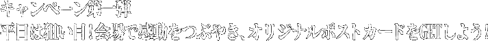 キャンペーン第一弾　平日は狙い目！会場で感動をつぶやき、オリジナルポストカードをGETしよう!