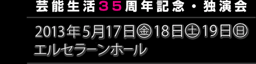 芸能生活35周年記念・独演会　2013年5月17日(金)・18日(土)・19日(日) エルセラーンホール