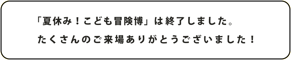 「夏休み！こども冒険博」は終了しました。たくさんのご来場ありがとうございました！