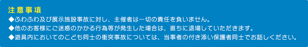 【注意事項】

・ふわふわ及び展示施設事故に対し、主催者は一切の責任を負いません。

・他のお客様にご迷惑のかかる行為等が発生した場合は、直ちに退場していただきます。

・遊具内においてのこども同士の衝突事故については、当事者の付き添い保護者同士でお話しください。
