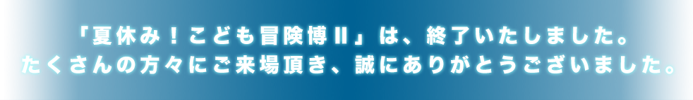 「夏休み！こども冒険博Ⅱ」は、終了いたしました。たくさんの方々にご来場頂き、誠にありがとうございました。