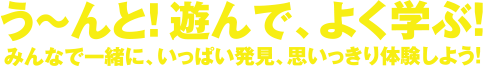 う～んと！遊んで、よく学ぶ！みんなで一緒に、いっぱい発見、思いっきり体験しよう！