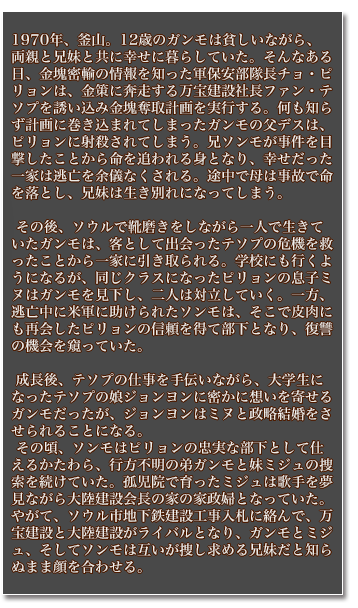1970年、釜山。12歳のガンモは貧しいながら、両親と兄妹と共に幸せに暮らしていた。そんなある日、金塊密輸の情報を知った軍保安部隊長チョ・ピリョンは、金策に奔走する万宝建設社長ファン・テソプを誘い込み金塊奪取計画を実行する。何も知らず計画に巻き込まれてしまったガンモの父デスは、ピリョンに射殺されてしまう。兄ソンモが事件を目撃したことから命を追われる身となり、幸せだった一家は逃亡を余儀なくされる。途中で母は事故で命を落とし、兄妹は生き別れになってしまう。その後、ソウルで靴磨きをしながら一人で生きていたガンモは、客として出会ったテソプの危機を救ったことから一家に引き取られる。学校にも行くようになるが、同じクラスになったピリョンの息子ミヌはガンモを見下し、二人は対立していく。一方、逃亡中に米軍に助けられたソンモは、そこで皮肉にも再会したピリョンの信頼を得て部下となり、復讐の機会を窺っていた。成長後、テソプの仕事を手伝いながら、大学生になったテソプの娘ジョンヨンに密かに想いを寄せるガンモだったが、ジョンヨンはミヌと政略結婚をさせられることになる。その頃、ソンモはピリョンの忠実な部下として仕えるかたわら、行方不明の弟ガンモと妹ミジュの捜索を続けていた。孤児院で育ったミジュは歌手を夢見ながら大陸建設会長の家の家政婦となっていた。やがて、ソウル市地下鉄建設工事入札に絡んで、万宝建設と大陸建設がライバルとなり、ガンモとミジュ、そしてソンモは互いが捜し求める兄妹だと知らぬまま顔を合わせる。