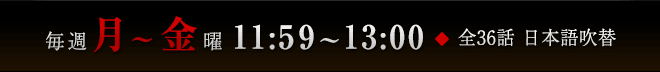 毎週月～金曜 11:59～13:00　全36話　日本語吹替