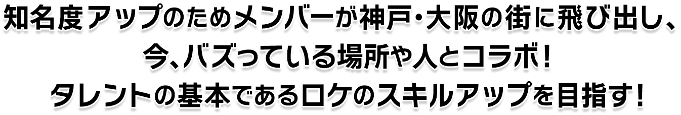 知名度アップのためメンバーが神戸・大阪の街に飛び出し、今、バズっている場所や人とコラボ！タレントの基本であるロケのスキルアップを目指す！