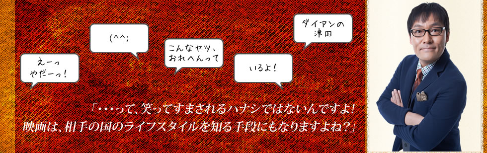 「・・・って、笑ってすまされるハナシではないんですよ！
映画は、相手の国のライフスタイルを知る手段にもなりますよね？」
