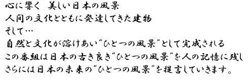 心に響く美しい日本の風景　人間の文化とともに発達してきた建物
				　そして…自然と文化が溶け合いひとつの風景として完成されるこの番組は日本の古きよき”
				ひとつの風景”を人の記憶に残し、更には日本の本来の”ひとつの風景”を提言していきます