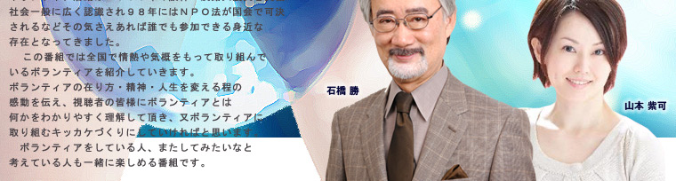 ボランティア活動は1995年の阪神・淡路大震災を契機に社会一般に広く認識され98年にはNPO法が国会で可決されるなどその気さえあれば誰でも参加できる身近な存在となってきました。
この番組では全国で情熱や気概をもって取り組んでいるボランティアを紹介していきます。 ボランティアの在り方・精神・人生を変える程の感動を伝え、視聴者の皆様にボランティアとは 何かをわかりやすく理解して頂き、又ボランティアに取り組むキッカケづくりにしていければと思います。
ボランティアをしている人、またしてみたいなと考えている人も一緒に楽しめる番組です。