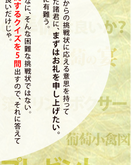 見事ワシからの挑戦状に全問正解した方には、抽選でワシやワシの絵画に縁のある品物をプレゼントしようという趣向じゃ。それでは心の準備は良いかな！？" width="436" height="340" /><img src="img/jakuchu_present_01_18.gif" alt="ワシからの挑戦状に応える意思を持って頂けた諸君に、まずはお礼を申し上げたい。本当に有難う。な～に、なに、そんな困難な挑戦状ではない。ワシに関するクイズを5問出すので、それに答えてくれれば良いだけじゃ。