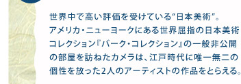 1.京都発！ 世界が認めたスゴイ絵師▼世界中で高い評価を受けている“日本美術”。アメリカ・ニューヨークにある世界屈指の日本美術コレクション『バーク・コレクション』の一般非公開の部屋を訪ねたカメラは、江戸時代に唯一無二の個性を放った2人のアーティストの作品をとらえる。