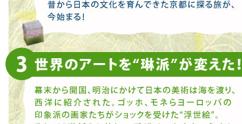 3.世界のアートを“琳派”が変えた！▼幕末から開国、明治にかけて日本の美術は海を渡り、西洋に紹介された。ゴッホ、モネらヨーロッパの印象派の画家たちがショックを受けた“浮世絵”。そして“琳派”の美しいデザインもまた、多くのアーティストに熱狂的に迎えられ、デザインの新しい潮流“アール・ヌーボー”を生み出す。