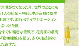 4. 忘れられていた奇才・伊藤若冲▼琳派の巨星・尾形光琳が亡くなった年、世界のどこにもない美を表現した1人の絵師・伊藤若冲が京都に誕生する。どの画派にも属さず、溢れ出すイマジネーションを思うまま絵画にぶつけた彼。エキセントリックなまでに精密な筆致で、花鳥画の最高傑作ともいわれる『動植綵絵』を描き、多くの独創的な作品を次々と生んだ奇才だ。