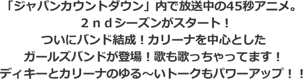「ジャパンカウントダウン」内で放送中の45秒アニメ。２ｎｄシーズンがスタート！ついにバンド結成！カリーナを中心としたガールズバンドが登場！歌も歌っちゃってます！ディキーとカリーナのゆる～いトークもパワーアップ！！ 