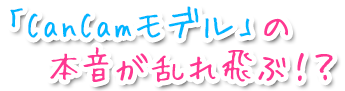 「CanCamモデル」の本音が乱れ飛ぶ！？