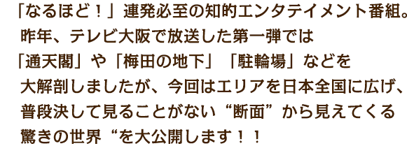 「なるほど！」連発必至の知的エンタテイメント番組。
昨年、テレビ大阪で放送した第一弾では「通天閣」や「梅田の地下」「駐輪場」などを大解剖しましたが、今回はエリアを日本全国に広げ、普段決して見ることがない“断面”から見えてくる驚きの世界“を大公開します！！
