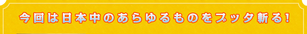 今回は日本中のあらゆるものをブッタ斬る！