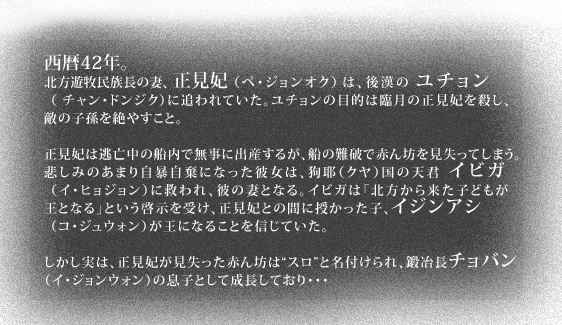 西暦42年。北方遊牧民族長の妻、正見妃（ペ・ジョンオク）は、後漢のユチョン（チャン・ドンジク）に追われていた。ユチョンの目的は臨月の正見妃を殺し、敵の子孫を絶やすこと。正見妃は逃亡中の船内で無事に出産するが、船の難破で赤ん坊を見失ってしまう。悲しみのあまり自暴自棄になった彼女は、狗耶（クヤ）国の天君イビガ（イ・ヒョジョン）に救われ、彼の妻となる。イビガは「北方から来た子どもが王となる」という啓示を受け、正見妃との間に授かった子、イジンアシ（コ・ジュウォン）が王になることを信じていた。しかし実は、正見妃が見失った赤ん坊は“スロ”と名付けられ、鍛冶長チョバン（イ・ジョンウォン）の息子として成長しており・・・