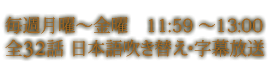 毎週月曜～金曜　11:59 ～13:00 全32話 日本語吹き替え・字幕放送