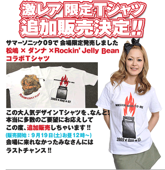 激レア限定Ｔシャツ追加販売決定!!タイトル：激レア限定Ｔシャツ追加販売決定!!サマーソニック０９で会場限定発売しました“松嶋×ダンナ×Rockin’ Jelly bean コラボＴシャツ”この大人気デザインＴシャツを、なんと！本当に多数のご要望にお応えしてこの度、追加販売しちゃいます!!【販売開始：9月19日(土)お昼12時～】会場に来れなかったみなさんにはラストチャンス!!