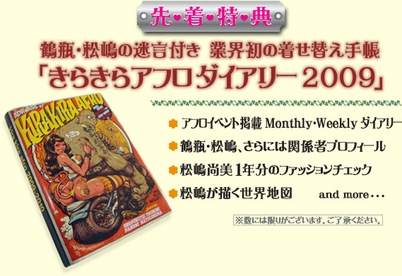 鶴瓶・松嶋の迷言付き 業界初の着せ替え手帳「きらきらアフロダイアリー2009」 アフロイベント掲載Monthly・Weeklyダイアリー 鶴瓶・松嶋、さらには関係者プロフィール 松嶋尚美1年分のファッションチェック 松嶋が描く世界地図 and more･･･ ※数には限りがございます。ご了承ください。
