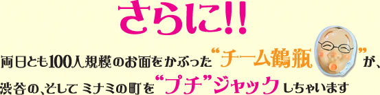 さらに!!両日とも100人規模のお面をかぶった'チーム鶴瓶'が、渋谷の、そしてミナミの町を'プチ'ジャックしちゃいます。