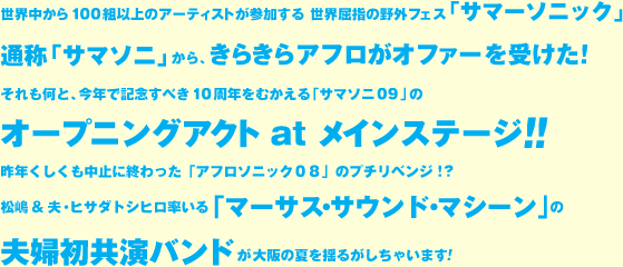 世界中から100組以上のアーティストが参加する世界屈指の野外フェス「サマーソニック」通称「サマソニ」から、きらきらアフロがオファーを受けた！それもなんと、今年で記念すべき10周年をむかえる「サマソニ09」のオープニングアクトatメインステージ！昨年くしくも中止に終わった「アフロソニック08」のプチリベンジ!?松嶋＆夫・ヒサダトシヒロ率いる「マーサス・サウンド・マシーン」の夫婦初共演バンドが大阪の夏を揺るがしちゃいます！