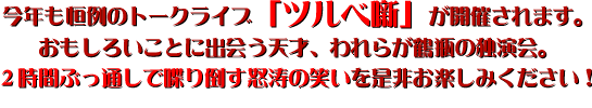 今年も恒例のトークライブ「ツルベ噺」が開催されます。おもしろいことに出会う天才、われらが鶴瓶の独演会。２時間ぶっ通しで喋り倒す怒涛の笑いを是非お楽しみください！