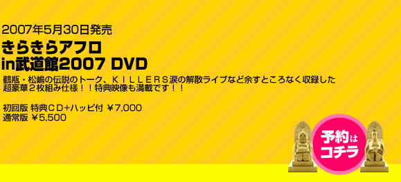 2007年5月30日発売　きらきらアフロin武道館2007 DVD　鶴瓶・松嶋の伝説のトーク、ＫＩＬＬＥＲＳ涙の解散ライブなど余すところなく収録した
超豪華２枚組み仕様！！特典映像も満載です！！初回版 特典ＣＤ+ハッピ付 ￥7,000
通常版 ￥5,500