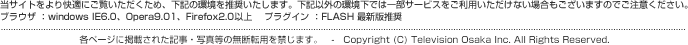 当サイトをより快適にご覧いただくため、下記の環境を推奨いたします。下記以外の環境下では一部サービスをご利用いただけない場合もございますのでご注意ください。ブラウザ ：windows IE6.0、Opera9.01、Firefox2.0以上    プラグイン ：FLASH 最新版推奨 各ページに掲載された記事・写真等の無断転用を禁じます。　-　Copyright (C) Television Osaka Inc. All Rights Reserved.