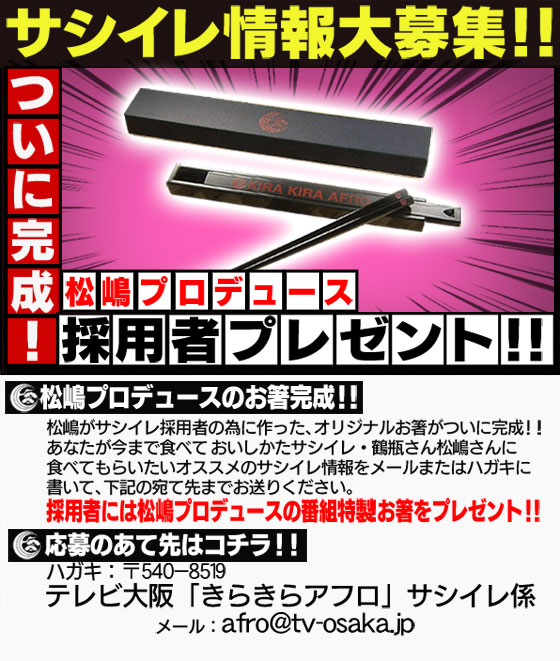 松嶋がサシイレ採用者の為に作った、オリジナルお箸がついに完成！！あなたが今まで食べておいしかたサシイレ・鶴瓶さん松嶋さんに
食べてもらいたいオススメのサシイレ情報をメールまたはハガキに書いて、下記の宛て先までお送りください。ハガキ：〒５４０－８５１９　テレビ大阪 「きらきらアフロ」 サシイレ係