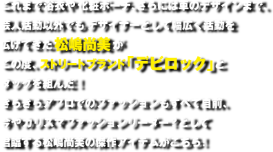 これまで浴衣や化粧ポーチ、さらには車のデザインまで、芸人活動以外でもデザイナーとして幅広く活動を広げてきた松嶋尚美がこの度、ストリートブランド「デビロック」とタッグを組んだ！きらきらアフロでのファッションもすべて自前、今やカリスマファッションリーダー？として君臨する松嶋尚美の傑作アイテムがこちら！
