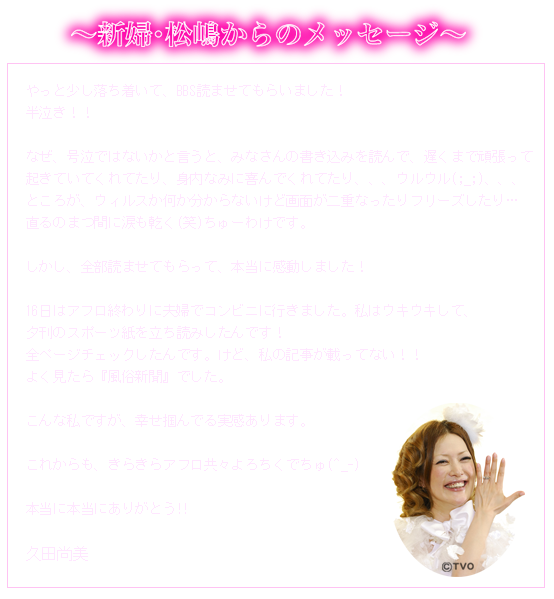 ～新婦・松嶋からのメッセージ～ やっと少し落ち着いて、BBS読ませてもらいました！半泣き！！なぜ、号泣ではないかと言うと、みなさんの書き込みを読んで、遅くまで頑張って起きていてくれてたり、身内なみに喜んでくれてたり、、、ウルウル(;_;)、、、ところが、ウィルスか何か分からないけど画面が二重なったりフリーズしたり…直るのまつ間に涙も乾く(笑)ちゅーわけです。しかし、全部読ませてもらって、本当に感動しました！16日はアフロ終わりに夫婦でコンビニに行きました。私はウキウキして、夕刊のスポーツ紙を立ち読みしたんです！全ページチェックしたんです。けど、私の記事が載ってない！！よく見たら『風俗新聞』でした。こんな私ですが、幸せ掴んでる実感あります。これからも、きらきらアフロ共々よろちくでちゅ(^_-)本当に本当にありがとう!! 久田尚美