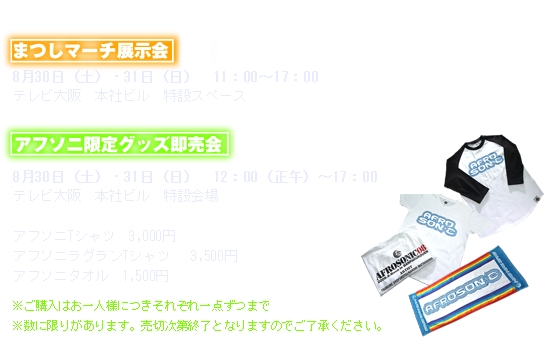 ●まつしマーチ展示会 8月30日（土）・31日（日）　11：00～17：00 テレビ大阪　本社ビル　特設スペース ●アフソニ限定グッズ即売会 8月30日（土）・31日（日）　12：00（正午）～17：00テレビ大阪　本社ビル　特設会場 アフソニTシャツ　3,000円 アフソニラグランTシャツ 　3,500円　アフソニタオル　1,500円※ご購入はお一人様につきそれぞれ一点ずつまで※数に限りがあります。売切次第終了となりますのでご了承ください。