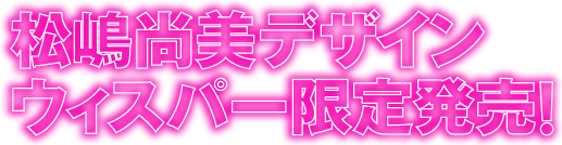 松嶋尚美デザイン　ウィスパー限定発売！