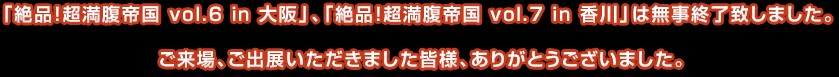 「絶品！超満腹帝国 vol.6 in 大阪」、「絶品！超満腹帝国 vol.7 in 香川」は無事終了致しました。ご来場、ご出展いただきました皆様、ありがとうございました。