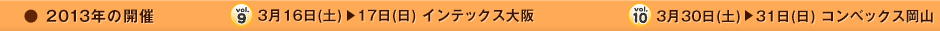 2013年の開催　vol9. 3月16日(土)→17日(日)インテックス大阪　vol10. 3月30日(土)→31日(日)コンベックス岡山