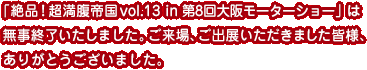 「絶品！超満腹帝国 vol.13  in 第8回大阪モーターショー」は無事終了いたしました。ご来場、ご出展いただきました皆様、ありがとうございました。