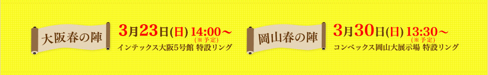 大阪春の陣-3月23日（日）インテックス大阪5号館 特設リング 岡山春の陣-3月30日（日）コンベックス岡山大展示場 特設リング