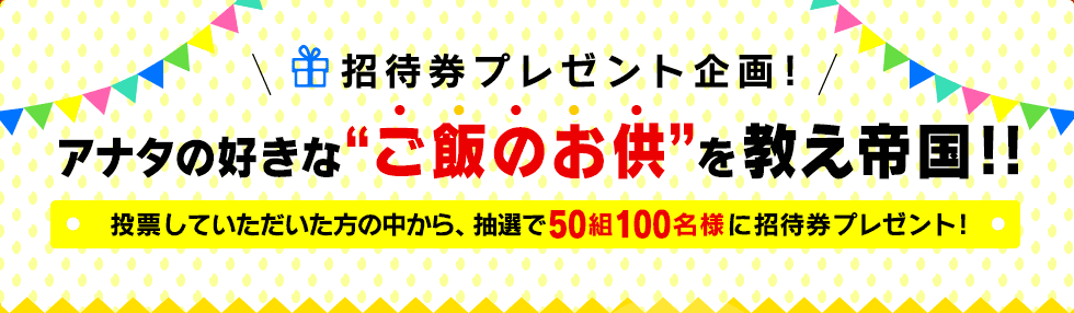招待券プレゼント企画！アナタの好きな“ご飯のお供”を教え帝国!!投票していただいた方の中から、抽選で50組100名様に招待券プレゼント!